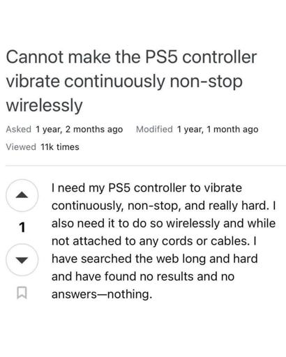 Screenshot of a post on some unidentified website.

Cannot make the PS5 controller vibrate continuously non-stop wirelessly.

I need my PS5 controller to vibrate continuously, non-stop, and really hard. I also need it to do so wirelessly and while not attached to any cords or cables. I have searched the web long and hard and have found mo results and no answers -- nothing